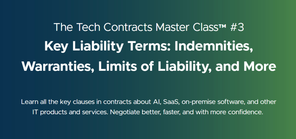 The Tech Contracts Master Class™ #3 Key Liability Terms: Indemnities, Warranties, Limits of Liability, and More Learn all the key clauses in contracts about AI, SaaS, on-premise software, and other IT products and services. Negotiate better, faster, and with more confidence.
