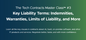 The Tech Contracts Master Class™ #3 Key Liability Terms: Indemnities, Warranties, Limits of Liability, and More Learn all the key clauses in contracts about AI, SaaS, on-premise software, and other IT products and services. Negotiate better, faster, and with more confidence.