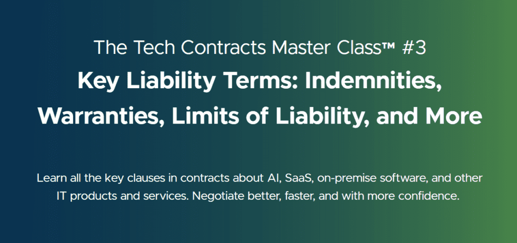 The Tech Contracts Master Class™ #3
Key Liability Terms: Indemnities, Warranties, Limits of Liability, and More
Learn all the key clauses in contracts about AI, SaaS, on-premise software, and other IT products and services. Negotiate better, faster, and with more confidence.